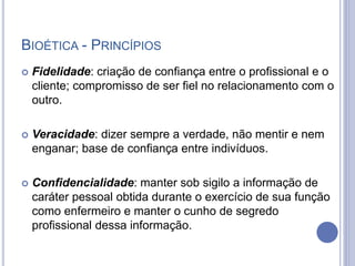 BIOÉTICA - PRINCÍPIOS
 Fidelidade: criação de confiança entre o profissional e o
cliente; compromisso de ser fiel no relacionamento com o
outro.
 Veracidade: dizer sempre a verdade, não mentir e nem
enganar; base de confiança entre indivíduos.
 Confidencialidade: manter sob sigilo a informação de
caráter pessoal obtida durante o exercício de sua função
como enfermeiro e manter o cunho de segredo
profissional dessa informação.
 