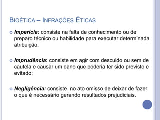 BIOÉTICA – INFRAÇÕES ÉTICAS
 Imperícia: consiste na falta de conhecimento ou de
preparo técnico ou habilidade para executar determinada
atribuição;
 Imprudência: consiste em agir com descuido ou sem de
cautela e causar um dano que poderia ter sido previsto e
evitado;
 Negligência: consiste no ato omisso de deixar de fazer
o que é necessário gerando resultados prejudiciais.
 