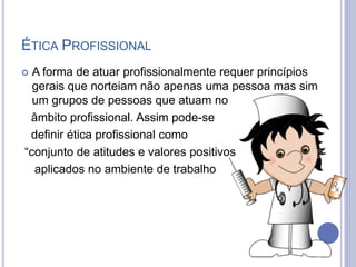 ÉTICA PROFISSIONAL
 A forma de atuar profissionalmente requer princípios
gerais que norteiam não apenas uma pessoa mas sim
um grupos de pessoas que atuam no
âmbito profissional. Assim pode-se
definir ética profissional como
“conjunto de atitudes e valores positivos
aplicados no ambiente de trabalho
 