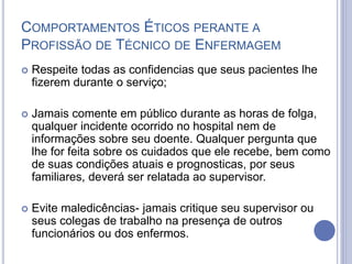 COMPORTAMENTOS ÉTICOS PERANTE A
PROFISSÃO DE TÉCNICO DE ENFERMAGEM
 Respeite todas as confidencias que seus pacientes lhe
fizerem durante o serviço;
 Jamais comente em público durante as horas de folga,
qualquer incidente ocorrido no hospital nem de
informações sobre seu doente. Qualquer pergunta que
lhe for feita sobre os cuidados que ele recebe, bem como
de suas condições atuais e prognosticas, por seus
familiares, deverá ser relatada ao supervisor.
 Evite maledicências- jamais critique seu supervisor ou
seus colegas de trabalho na presença de outros
funcionários ou dos enfermos.
 
