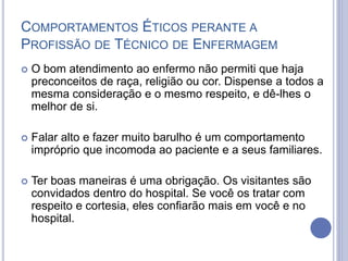  O bom atendimento ao enfermo não permiti que haja
preconceitos de raça, religião ou cor. Dispense a todos a
mesma consideração e o mesmo respeito, e dê-lhes o
melhor de si.
 Falar alto e fazer muito barulho é um comportamento
impróprio que incomoda ao paciente e a seus familiares.
 Ter boas maneiras é uma obrigação. Os visitantes são
convidados dentro do hospital. Se você os tratar com
respeito e cortesia, eles confiarão mais em você e no
hospital.
COMPORTAMENTOS ÉTICOS PERANTE A
PROFISSÃO DE TÉCNICO DE ENFERMAGEM
 