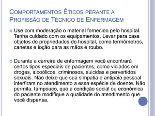  Use com moderação o material fornecido pelo hospital.
Tenha cuidado com os equipamentos. Levar para casa
objetos de propriedades do hospital, como termômetros,
canetas e loção para as mãos é roubo.
 Durante a carreira de enfermagem você encontrará
certos tipos especiais de pacientes, como viciados em
drogas, alcoólicos, criminosos, suicidas e pervertidos
sexuais. Não deixe que sua simpatia e antipaia pessoal
interfiram no atendimento a essa espécie de doente. Não
permita, tampouco, que a condição social ou econômica
do paciente modifique a qualidade do atendimento que
você dispensa.
COMPORTAMENTOS ÉTICOS PERANTE A
PROFISSÃO DE TÉCNICO DE ENFERMAGEM
 