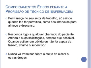  Permaneça no seu setor de trabalho, só saindo
quando lhe for permitido, como nos intervalos para
almoço e descanso.
 Responda logo a qualquer chamado do paciente.
Atenda a suas solicitações, sempre que possível.
Quando estiver em dúvida ou não for capaz de
faze-lo, chame o supervisor.
 Nunca vá trabalhar sobre o efeito de álcool ou
outras drogas.
COMPORTAMENTOS ÉTICOS PERANTE A
PROFISSÃO DE TÉCNICO DE ENFERMAGEM
 