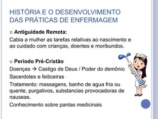 HISTÓRIA E O DESENVOLVIMENTO
DAS PRÁTICAS DE ENFERMAGEM
 Antiguidade Remota:
Cabia a mulher as tarefas relativas ao nascimento e
ao cuidado com crianças, doentes e moribundos.
 Período Pré-Cristão
Doenças  Castigo de Deus / Poder do demônio
Sacerdotes e feiticeiras
Tratamento: massagens, banho de agua fria ou
quente, purgativos, substancias provocadoras de
nauseas.
Conhecimento sobre pantas medicinais
 