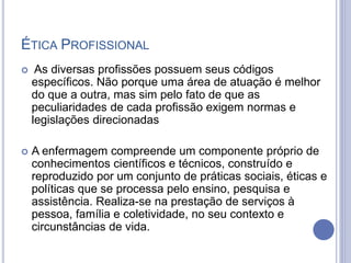 ÉTICA PROFISSIONAL
 As diversas profissões possuem seus códigos
específicos. Não porque uma área de atuação é melhor
do que a outra, mas sim pelo fato de que as
peculiaridades de cada profissão exigem normas e
legislações direcionadas
 A enfermagem compreende um componente próprio de
conhecimentos científicos e técnicos, construído e
reproduzido por um conjunto de práticas sociais, éticas e
políticas que se processa pelo ensino, pesquisa e
assistência. Realiza-se na prestação de serviços à
pessoa, família e coletividade, no seu contexto e
circunstâncias de vida.
 