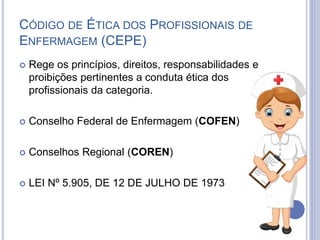 CÓDIGO DE ÉTICA DOS PROFISSIONAIS DE
ENFERMAGEM (CEPE)
 Rege os princípios, direitos, responsabilidades e
proibições pertinentes a conduta ética dos
profissionais da categoria.
 Conselho Federal de Enfermagem (COFEN)
 Conselhos Regional (COREN)
 LEI Nº 5.905, DE 12 DE JULHO DE 1973
 