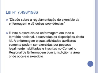LEI N° 7.498/1986
 “Dispõe sobre a regulamentação do exercício da
enfermagem e dá outras providências”
 É livre o exercício da enfermagem em todo o
território nacional, observadas as disposições desta
lei. A enfermagem e suas atividades auxiliares
somente podem ser exercidas por pessoas
legalmente habilitadas e inscritas no Conselho
Regional de Enfermagem com jurisdição na área
onde ocorre o exercício
 