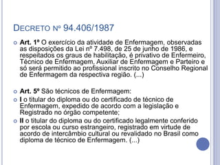 DECRETO Nº 94.406/1987
 Art. 1º O exercício da atividade de Enfermagem, observadas
as disposições da Lei nº 7.498, de 25 de junho de 1986, e
respeitados os graus de habilitação, é privativo de Enfermeiro,
Técnico de Enfermagem, Auxiliar de Enfermagem e Parteiro e
só será permitido ao profissional inscrito no Conselho Regional
de Enfermagem da respectiva região. (...)
 Art. 5º São técnicos de Enfermagem:
 I o titular do diploma ou do certificado de técnico de
Enfermagem, expedido de acordo com a legislação e
Registrado no órgão competente;
 II o titular do diploma ou do certificado legalmente conferido
por escola ou curso estrangeiro, registrado em virtude de
acordo de intercâmbio cultural ou revalidado no Brasil como
diploma de técnico de Enfermagem. (...)
 