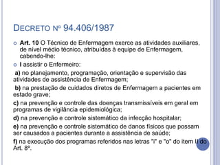DECRETO Nº 94.406/1987
 Art. 10 O Técnico de Enfermagem exerce as atividades auxiliares,
de nível médio técnico, atribuídas à equipe de Enfermagem,
cabendo-lhe:
 I assistir o Enfermeiro:
a) no planejamento, programação, orientação e supervisão das
atividades de assistência de Enfermagem;
b) na prestação de cuidados diretos de Enfermagem a pacientes em
estado grave;
c) na prevenção e controle das doenças transmissíveis em geral em
programas de vigilância epidemiológica;
d) na prevenção e controle sistemático da infecção hospitalar;
e) na prevenção e controle sistemático de danos físicos que possam
ser causados a pacientes durante a assistência de saúde;
f) na execução dos programas referidos nas letras "i" e "o" do item II do
Art. 8º.
 