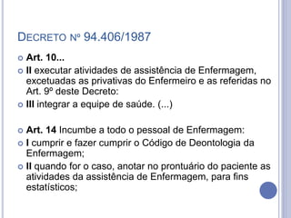 DECRETO Nº 94.406/1987
 Art. 10...
 II executar atividades de assistência de Enfermagem,
excetuadas as privativas do Enfermeiro e as referidas no
Art. 9º deste Decreto:
 III integrar a equipe de saúde. (...)
 Art. 14 Incumbe a todo o pessoal de Enfermagem:
 I cumprir e fazer cumprir o Código de Deontologia da
Enfermagem;
 II quando for o caso, anotar no prontuário do paciente as
atividades da assistência de Enfermagem, para fins
estatísticos;
 