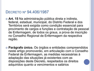 DECRETO Nº 94.406/1987
 Art. 15 Na administração pública direta e indireta,
federal, estadual, municipal, do Distrito Federal e dos
Territórios será exigida como condição essencial para
provimento de cargos e funções e contratação de pessoal
de Enfermagem, de todos os graus, a prova de inscrição
no Conselho Regional de Enfermagem da respectiva
região.
 Parágrafo único. Os órgãos e entidades compreendidos
neste artigo promoverão, em articulação com o Conselho
Federal de Enfermagem, as medidas necessárias à
adaptação das situações já existentes com as
disposições deste Decreto, respeitados os direitos
adquiridos quanto a vencimentos e salários
 