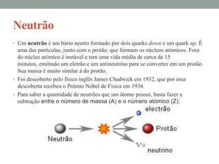 Neutrão
• Um neutrão é um bário neutro formado por dois quarks down e um quark up. É
  uma das partículas, junto com o protão, que formam os núcleos atómicos. Fora
  do núcleo atómico é instável e tem uma vida média de cerca de 15
  minutos, emitindo um eletrão e um antineutrino para se converter em um protão.
  Sua massa é muito similar à do protão.
• Foi descoberto pelo físico inglês James Chadwick em 1932, que por essa
  descoberta recebeu o Prémio Nobel de Física em 1934.
• Para saber a quantidade de neutrões que um átomo possui, basta fazer a
  subtração entre o número de massa (A) e o número atómico (Z).
 