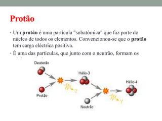 Protão
• Um protão é uma partícula "subatómica" que faz parte do
  núcleo de todos os elementos. Convencionou-se que o protão
  tem carga eléctrica positiva.
• É uma das partículas, que junto com o neutrão, formam os
  núcleos atómicos.
 