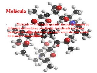 Molécula

•         Molécula → é formada quando átomos do mesmo ou
    diferente elementos se combinam. A molécula é a menor
    partícula de uma substância que pode normalmente existir
    de maneira independente.
 