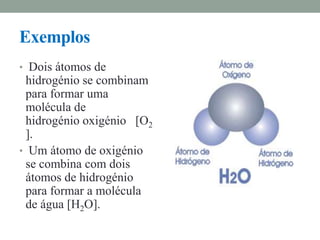 Exemplos
• Dois átomos de
 hidrogénio se combinam
 para formar uma
 molécula de
 hidrogénio oxigénio [O2
 ].
• Um átomo de oxigénio
 se combina com dois
 átomos de hidrogénio
 para formar a molécula
 de água [H2O].
 