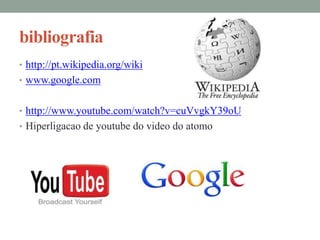 bibliografia
• http://pt.wikipedia.org/wiki
• www.google.com


• http://www.youtube.com/watch?v=cuVvgkY39oU
• Hiperligacao de youtube do video do atomo
 