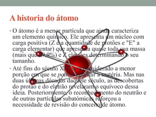 A historia do átomo
• O átomo é a menor partícula que ainda caracteriza
  um elemento químico. Ele apresenta um núcleo com
  carga positiva (Z é a quantidade de protões e "E" a
  carga elementar) que apresenta quase toda sua massa
  (mais que 99,9%) e Z eletrões determinando o seu
  tamanho.
• Até fins do século XIX, era considerado a menor
  porção em que se poderia dividir a matéria. Mas nas
  duas últimas décadas daquele século, as descobertas
  do protão e do eletrão revelaram o equívoco dessa
  ideia. Posteriormente, o reconhecimento do neutrão e
  de outras partículas subatómicas reforçou a
  necessidade de revisão do conceito de átomo.
 
