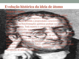 Evolução histórica da ideia de átomo
• Modelo de Dalton
• John Dalton, em 1803, criou um modelo que retomava o antigo
 conceito dos gregos. Ele imaginou o átomo como uma pequena
 esfera, com massa definida e propriedades características. Dessa
 forma, todas as transformações químicas podiam ser explicadas pelo
 arranjo de átomos. Toda matéria é constituída por átomos. Esses são
 as menores partículas que a constituem; são indivisíveis e
 indestrutíveis, e não podem ser transformados em outros, nem mesmo
 durante os fenómenos químicos. Os átomos de um mesmo elemento
 químico são idênticos em massa e se comportam igualmente em
 transformações químicas. As transformações químicas ocorrem por
 separação e união de átomos. Isto é, os átomos de uma substância que
 estão combinados de um certo modo, separam-se, unindo-se
 novamente de uma outra maneira.
 
