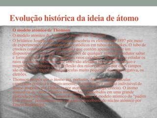 Evolução histórica da ideia de átomo
• O modelo atómico de Thomson
• O modelo atómico do "pudim de passas" de Thomson
• O britânico Joseph John Thomson descobriu os eletrões em 1897 por meio
  de experimentos envolvendo raios catódicos em tubos de crookes. O tubo de
  crookes consiste-se em uma ampola que contém apenas vácuo e um
  dispositivo eléctrico que faz os eletrões de qualquer material condutor saltar
  e formar feixes, que são os próprios raios catódicos. Thomson, ao estudar os
  raios catódicos, descobriu que estes são afetados por campos elétrico e
  magnético, e deduziu que a deflexão dos raios catódicos por estes campos
  são desvios de trajetória de partículas muito pequenas de carga negativa, os
  eletrões.
• Thomson propôs que o átomo era, portanto, divisível, em partículas
  carregadas positiva e negativamente, contrariando o modelo indivisível de
  átomo proposto por Dalton (e por atomistas na Antiga Grécia). O átomo
  consistiria de vários eletrões incrustados e embebidos em uma grande
  partícula positiva, como passas em um pudim. O modelo atómico do "pudim
  com passas" permaneceu em voga até a descoberta do núcleo atómico por
  Ernest Rutherford.
 