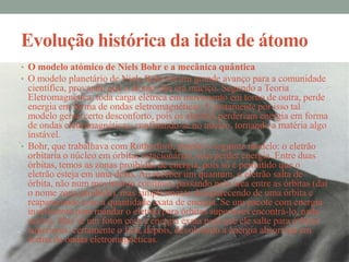 Evolução histórica da ideia de átomo
• O modelo atómico de Niels Bohr e a mecânica quântica
• O modelo planetário de Niels Bohr foi um grande avanço para a comunidade
  científica, provando que o átomo não era maciço. Segundo a Teoria
  Eletromagnética, toda carga elétrica em movimento em torno de outra, perde
  energia em forma de ondas eletromagnéticas. E justamente por isso tal
  modelo gerou certo desconforto, pois os eletrões perderiam energia em forma
  de ondas eletromagnéticas, confinando-se no núcleo, tornando a matéria algo
  instável.
• Bohr, que trabalhava com Rutherford, propôs o seguinte modelo: o eletrão
  orbitaria o núcleo em órbitas estacionárias, sem perder energia. Entre duas
  órbitas, temos as zonas proibidas de energia, pois só é permitido que o
  eletrão esteja em uma delas. Ao receber um quantum, o eletrão salta de
  órbita, não num movimento contínuo, passando pela área entre as órbitas (daí
  o nome zona proibida), mas simplesmente desaparecendo de uma órbita e
  reaparecendo com a quantidade exata de energia. Se um pacote com energia
  insuficiente para mandar o eletrão para órbitas superiores encontrá-lo, nada
  ocorre. Mas se um foton com a energia exata para que ele salte para órbitas
  superiores, certamente o fará, depois, devolvendo a energia absorvida em
  forma de ondas eletromagnéticas.
 