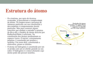 Estrutura do átomo
• Os cientistas, por meio de técnicas
  avançadas, já perceberam a complexidade
  do átomo. Já comprovaram a presença de
  inúmeras partículas em sua constituição e
  desvendaram o comportamento dessas
  partículas. Mas para construir alguns
  conceitos que ajudam a entender a química
  do dia-a-dia, o modelo de átomo descrito por
  Rutherford-Bohr é suficiente. Na
  constituição dos átomos predominam os
  espaços vazios. O núcleo, extremamente
  pequeno, é constituído por protões e
  neutrões. Em torno dele, constituindo a
  eletrosfera, giram os eletrões.
• O átomo de hidrogénio é constituído por um
  só protão com um só eletrão girando ao seu
  redor. O hidrogénio é o único elemento cujo
  átomo pode não possuir neutrões.
 
