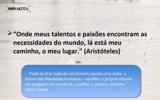 “Onde meus talentos e paixões encontram as
necessidades do mundo, lá está meu
caminho, o meu lugar.” (Aristóteles)
... Pode-se tirar tudo de um homem exceto uma coisa: a
última das liberdades humanas – escolher a própria atitude
em qualquer circunstância, escolher o próprio caminho.”
Viktor Frankl​
... Pode-se tirar tudo de um homem exceto uma coisa: a
última das liberdades humanas – escolher a própria atitude
em qualquer circunstância, escolher o próprio caminho.”
Viktor Frankl​
 