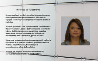 Foto do palestranteFoto do palestrante
Histórico do Palestrante
Responsável pela gestão integral de Recursos Humanos,
com experiência em gerenciamento e liderança de
equipes, sendo responsável por colaboradores diretos e
indiretos.
Atuação generalista com experiência em: Treinamento e
Desenvolvimento , Gestão de Desempenho, consultoria
interna de RH, planejamento estratégico, atração e
retenção de talentos, remuneração, avaliação de
desempenho 360º e por metas ,gestão de Clima.
Know-how no desenvolvimento organizacional, melhoria
da comunicação interna, gestão da qualidade ISO 9001.
Vivência no alinhamento, flexibilização e
aproveitamento eficaz de benefícios,
Atuação em projetos de responsabilidade social,
envolvendo todos os níveis de colaboradores.
 