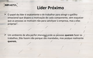 Líder Próximo
 O papel do líder é exatamente o de trabalhar para atingir o gatilho
emocional que dispara a motivação de cada componente, sem esquecer
que as pessoas se motivam não para satisfazer à empresa, mas a elas
próprias".
 Um ambiente de alta perfor­mance é onde as pessoas querem fazer os
trabalhos. Elas fazem não porque são mandadas, mas porque realmente
querem.
 