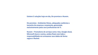 Existem 2 soluções hoje em dia, On-premises e Nuvem.
On-premises - Ambientes físicos, adequados conforme o
tamanho da empresa e orçamento, gerenciado
exclusivamente pelos seus profissionais de TI.
Nuvem – Prestadores de serviços como: Aws, Google cloud,
Microsoft Azure e outros, ambos ficam com toda a
responsabilidade em armazenar seus dados de forma
segura e flexível.
 