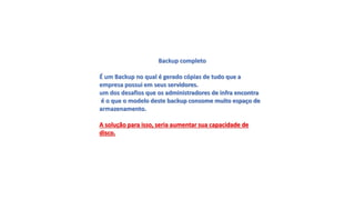 Backup completo
É um Backup no qual é gerado cópias de tudo que a
empresa possui em seus servidores.
um dos desafios que os administradores de infra encontra
é o que o modelo deste backup consome muito espaço de
armazenamento.
A solução para isso, seria aumentar sua capacidade de
disco.
 