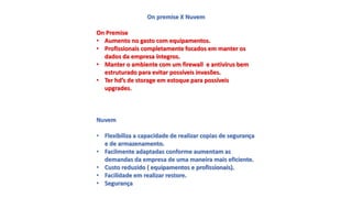 On premise X Nuvem
On Premise
• Aumento no gasto com equipamentos.
• Profissionais completamente focados em manter os
dados da empresa íntegros.
• Manter o ambiente com um firewall e antivírus bem
estruturado para evitar possíveis invasões.
• Ter hd’s de storage em estoque para possíveis
upgrades.
Nuvem
• Flexibiliza a capacidade de realizar copias de segurança
e de armazenamento.
• Facilmente adaptadas conforme aumentam as
demandas da empresa de uma maneira mais eficiente.
• Custo reduzido ( equipamentos e profissionais).
• Facilidade em realizar restore.
• Segurança
 