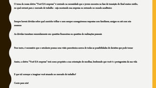 O tema da nossa eletiva “Você S/A empresa” é centrado na necessidade que o jovem encontra na fase de transição do final ensino médio,
no qual entrará para o mercado de trabalho - seja montando sua empresa ou entrando no mundo acadêmico
Sempre haverá dúvidas sobre qual caminho trilhar e nem sempre conseguiremos respostas com familiares, amigos ou até com nós
mesmos
As dúvidas transitam resumidamente em: questões financeiras ou questões de realizações pessoais
Para tanto, é necessário que o estudante possua uma visão panorâmica acerca de todas as possibilidades de decisões que pode tomar
Assim, a eletiva “Você S/A empresa” terá como propósito a sua orientação de escolhas, lembrando que você é o protagonista da sua vida
E que tal começar a imaginar você atuando no mercado de trabalho?
Conte para nós!
 