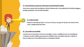 04 – Procure ferramentas e mentores que te darão suporte na tomada de decisão de profissão
Procure testes vocacionais; vídeos de profissionais e oficinas de discussões sobre o tema profissões; além de educadores, pedagogos e
psicólogos especializados no tema de escolha de profissões
05 – Projete-se no futuro
Questione-se onde deseja estar daqui a 10 ou 15 anos. Comece já o seu projeto de vida, pois as suas chances de terem
sucesso e satisfação pessoal serão maiores
06 – Como escolher uma universidade?
A primeira coisa em mente quando se trata de uma universidade é o renome e a qualidade de ensino. Uma universidade que
é conhecida no mercado de trabalho, proporcionará maior visibilidade. Porém, a universidade cursada não é o definidor do
futuro do estudante, pois o êxito profissional estarão no seu desempenho individual.
 