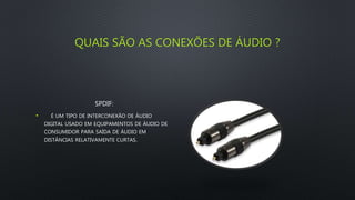 QUAIS SÃO AS CONEXÕES DE ÁUDIO ?
SPDIF:
• É UM TIPO DE INTERCONEXÃO DE ÁUDIO
DIGITAL USADO EM EQUIPAMENTOS DE ÁUDIO DE
CONSUMIDOR PARA SAÍDA DE ÁUDIO EM
DISTÂNCIAS RELATIVAMENTE CURTAS.
 