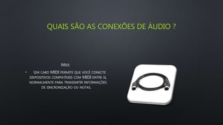 QUAIS SÃO AS CONEXÕES DE ÁUDIO ?
MIDI:
• UM CABO MIDI PERMITE QUE VOCÊ CONECTE
DISPOSITIVOS COMPATÍVEIS COM MIDI ENTRE SI,
NORMALMENTE PARA TRANSMITIR INFORMAÇÕES
DE SINCRONIZAÇÃO OU NOTAS.
 