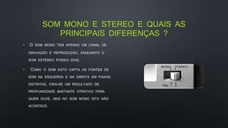 SOM MONO E STEREO E QUAIS AS
PRINCIPAIS DIFERENÇAS ?
• O SOM MONO TEM APENAS UM CANAL DE
GRAVAÇÃO E REPRODUÇÃO, ENQUANTO O
SOM ESTÉREO POSSUI DOIS.
• COMO O SOM ESTO CAPTA AS FONTES DE
SOM NA ESQUERDA E NA DIREITA EM FAIXAS
DISTINTAS, CRIA-SE UM RESULTADO DE
PROFUNDIDADE BASTANTE ATRATIVO PARA
QUEM OUVE, MAS NO SOM MONO ISTO NÃO
ACONTECE.
 