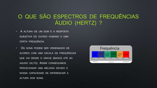 O QUE SÃO ESPECTROS DE FREQUÊNCIAS
ÁUDIO (HERTZ) ?
• A ALTURA DE UM SOM É A RESPOSTA
SUBJETIVA DO OUVIDO HUMANO A UMA
CERTA FREQUÊNCIA.
• OS SONS PODEM SER ORDENADOS DE
ACORDO COM UMA ESCALA DE FREQUÊNCIAS
QUE VAI DESDE O GRAVE (BAIXO) ATÉ AO
AGUDO (ALTO). ASSIM CONSEGUIMOS
PERCECIONAR UMA MELODIA DEVIDO À
NOSSA CAPACIDADE DE DIFERENCIAR A
ALTURA DOS SONS.
 