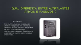 QUAL DIFERENÇA ENTRE ALTIFALANTES
ATIVOS E PASSIVOS ?
ALTO-FALANTES
• ALTO-FALANTES ATIVOS SÃO UM SISTEMA DE
ALTO-FALANTES EQUIPADO COM MÓDULOS DE
AUMENTO DE POTÊNCIA EMBUTIDOS. ISSO PERMITE
QUE VOCÊ OS USE SEM DISPOSITIVOS
CONECTADOS ADICIONALMENTE. O AMPLIFICADOR
USADO NOS ALTO-FALANTES PODE ATUAR COMO
UM SUBWOOFER.
 