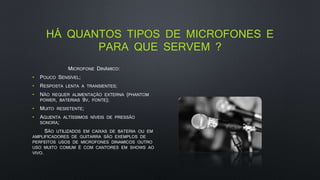 HÁ QUANTOS TIPOS DE MICROFONES E
PARA QUE SERVEM ?
MICROFONE DINÂMICO:
• POUCO SENSÍVEL;
• RESPOSTA LENTA A TRANSIENTES;
• NÃO REQUER ALIMENTAÇÃO EXTERNA (PHANTOM
POWER, BATERIAS 9V, FONTE);
• MUITO RESISTENTE;
• AGUENTA ALTÍSSIMOS NÍVEIS DE PRESSÃO
SONORA;
SÃO UTILIZADOS EM CAIXAS DE BATERIA OU EM
AMPLIFICADORES DE GUITARRA SÃO EXEMPLOS DE
PERFEITOS USOS DE MICROFONES DINAMICOS OUTRO
USO MUITO COMUM É COM CANTORES EM SHOWS AO
VIVO.
 