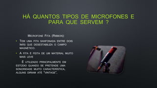 HÁ QUANTOS TIPOS DE MICROFONES E
PARA QUE SERVEM ?
MICROFONE FITA (RIBBON):
• TEM UMA FITA SANFONADA ENTRE DOIS
ÍMÃS QUE DESESTABILIZA O CAMPO
MAGNÉTICO.
• A FITA É FEITA DE UM MATERIAL MUITO
MAIS LEVE
É UTILIZADO PRINCIPALMENTE EM
ESTÚDIO QUANDO SE PRETENDE UMA
SONORIDADE MUITO CARACTERÍSTICA,
ALGUNS DIRIAM ATÉ “VINTAGE”,
 