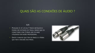 QUAIS SÃO AS CONEXÕES DE ÁUDIO ?
XLR:
• POSSUEM 3, 4, 5, 6 OU 7 PINOS METÁLICOS E
PODEM SER DOTADOS DE TRAVA, SENDO QUE OS
CONECTORES COM 3 PINOS SÃO OS MAIS
UTILIZADOS EM ÁUDIO PROFISSIONAL.
• EXISTE O MACHO QUE TEM OS PINOS E A FÊMEA
QUE TEM O ENCAIXE DOS PINOS.
 