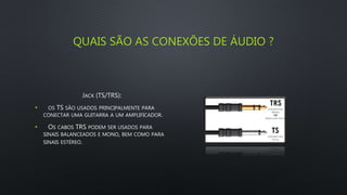 QUAIS SÃO AS CONEXÕES DE ÁUDIO ?
JACK (TS/TRS):
• OS TS SÃO USADOS PRINCIPALMENTE PARA
CONECTAR UMA GUITARRA A UM AMPLIFICADOR.
• OS CABOS TRS PODEM SER USADOS PARA
SINAIS BALANCEADOS E MONO, BEM COMO PARA
SINAIS ESTÉREO.
 