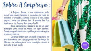 A Empresa Havana, é uma multimarcas, onde
encontramos roupas femininas e masculinas de todos os
tamanhos e variedades, existindo a mais de 5 anos, nossa
empresa conta com clientes fieis. A unidade fixa fica
localizada no Top shopping, Nova Iguaçu, loja 114.
Nosso planejamento, é colocar a loja em um lugar
estratégico para vendas de roupas, um lugar populoso.
Contratando profissionais com a qualificação necessária para
promover a empresa.
Contamos tambem com um grande investimento na
área de marketing com a divulgação de sites, distribuição de
folhetos e de implantação de novas tecnologias, visando o
bem estar de cada cliente.
Sobre A Empresa :
 