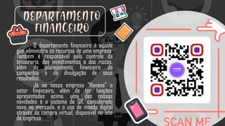 DEPARTAMENTO
FINANCEIRO
O departamento financeiro é aquele
que administra os recursos de uma empresa.
Também é responsável pelo controle da
tesouraria, dos investimentos e dos riscos,
além do planejamento financeiro da
companhia e da divulgação de seus
resultados.
Já na nossa empresa “Havana” o
setor financeiro, além de ter funções
apresentadas acima, uma das nossas
novidades é o sistema de QR, considerado
novo no mercado, e o uso de moeda digital
através da compra virtual, disponível no site
da empresa.
 
