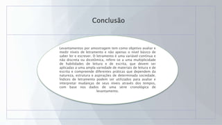 Conclusão
Levantamentos por amostragem tem como objetivo avaliar e
medir níveis de letramento e não apenas o nível básico de
saber ler e escrever. O letramento é uma variável contínua e
não discreta ou dicotômica, refere-se a uma multiplicidade
de habilidades de leitura e de escrita, que devem ser
aplicadas a uma ampla variedade de materiais de leitura e de
escrita e compreende diferentes práticas que dependem da
natureza, estrutura e aspirações de determinada sociedade.
Índices de letramento podem ser utilizados para avaliar e
interpretar mudanças de seus níveis através dos tempos,
com base nos dados de uma série cronológica de
levantamento.
 