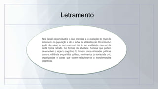 Letramento
Nos países desenvolvidos o que interessa é a avaliação do nível de
letramento da população e não o índice de alfabetização. Um indivíduo
pode não saber ler nem escrever, isto é, ser analfabeto, mas ser de
certa forma letrado. As formas de atividade humana que podem
desenvolver o aspecto cognitivo do homem, como atividades políticas
como a militância em partidos políticos, movimentos da sociedade civil,
organizações e outras que podem relacionar-se a transformações
cognitivas.
 