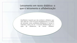 Letramento em texto didático: o
que é letramento e alfabetização
Analfabeto é aquele que não conhece o alfabeto, que
não sabe ler e nem escrever.Analfabetismo é o modo
de proceder como analfabeto.Alfabetizar é tornar o
indivíduo capaz de ler e escrever.Alfabetização é a
ação de alfabetizar, de tornar alfabeto.
 