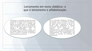 Letramento em texto didático: o
que é letramento e alfabetização
Letramento é o resultado da ação de ensinar
e aprender as práticas sociais de leitura e de
escrita. É o estado ou a condição que
adquire um grupo social, ou um indivíduo,
como consequência de ter se apropriado da
escrita e de suas práticas sociais. Um
individuo alfabetizado não é
necessariamente um individuo letrado, pois
ser letrado implica em usar socialmente a
leitura e a escrita e responder as demandas
sociais da leitura e da escrita.
Faz-se necessário alfabetizar letrando, ou
seja ensinar a ler e a escrever no contexto
das práticas sociais da leitura e da escrita,
de modo que o indivíduo se torne, ao
mesmo tempo, alfabetizado e letrado.
Letramento envolve leitura. Ler é um
conjunto de habilidades, de
comportamentos e conhecimentos. Escrever,
também é um conjunto de habilidades e de
comportamentos, de conhecimentos que
compõem o processo de produção do
conhecimento.
 