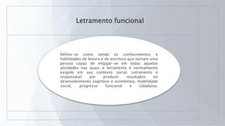 Letramento funcional
Define-se como sendo os conhecimentos e
habilidades de leitura e de escritura que tornam uma
pessoa capaz de engajar-se em todas aquelas
atividades nas quais o letramento é normalmente
exigido em seu contexto social. Letramento é
responsável por produzir resultados no
desenvolvimento cognitivo e econômico, mobilidade
social, progresso funcional e cidadania.
 