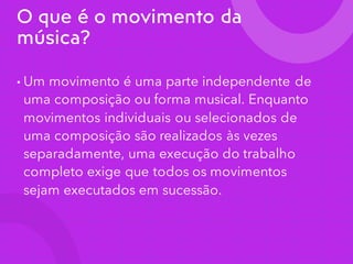 O que é o movimento da
música?
• Um movimento é uma parte independente de
uma composição ou forma musical. Enquanto
movimentos individuais ou selecionados de
uma composição são realizados às vezes
separadamente, uma execução do trabalho
completo exige que todos os movimentos
sejam executados em sucessão.
 